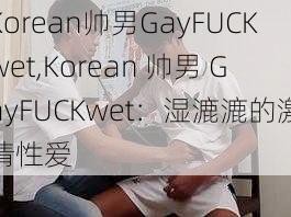 Korean帅男GayFUCKwet,Korean 帅男 GayFUCKwet：湿漉漉的激情性爱