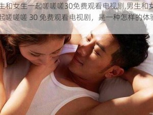 男生和女生一起嗟嗟嗟30免费观看电视剧,男生和女生一起嗟嗟嗟 30 免费观看电视剧，是一种怎样的体验？