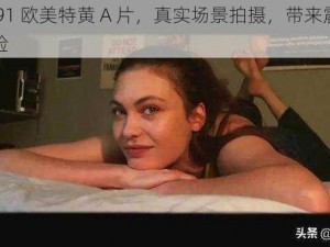 久久 91 欧美特黄 A 片，真实场景拍摄，带来震撼视觉体验