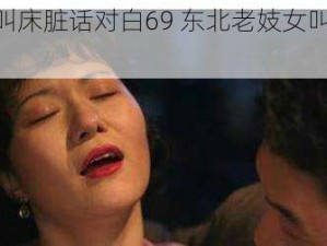 东北老妓女叫床脏话对白69 东北老妓女叫床脏话对白 69 视频