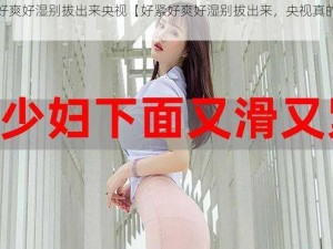 好紧好爽好湿别拔出来央视【好紧好爽好湿别拔出来，央视真的太大了】