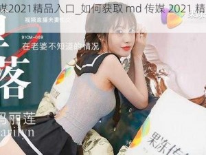 md传媒2021精品入口_如何获取 md 传媒 2021 精品入口？