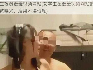 女学生被爆羞羞视频网站(女学生在羞羞视频网站的私密视频被曝光，后果不堪设想)