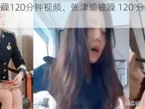 张津瑜被躁120分钟视频、张津瑜被躁 120 分钟视频疯传？