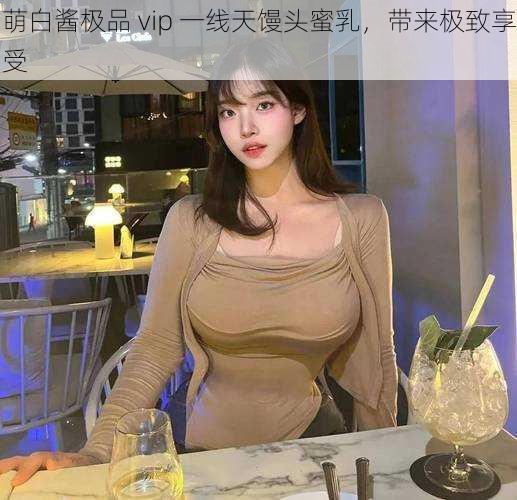 萌白酱极品 vip 一线天馒头蜜乳，带来极致享受