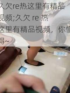 久欠re热这里有精品视频;久欠 re 热这里有精品视频，你懂得~