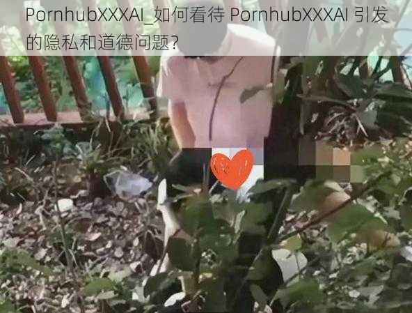 PornhubXXXAI_如何看待 PornhubXXXAI 引发的隐私和道德问题？