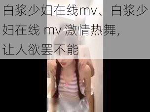 白浆少妇在线mv、白浆少妇在线 mv 激情热舞，让人欲罢不能