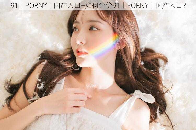 91丨PORNY丨国产入口—如何评价91丨PORNY丨国产入口？