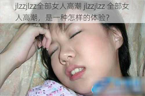 jlzzjlzz全部女人高潮 jlzzjlzz 全部女人高潮，是一种怎样的体验？