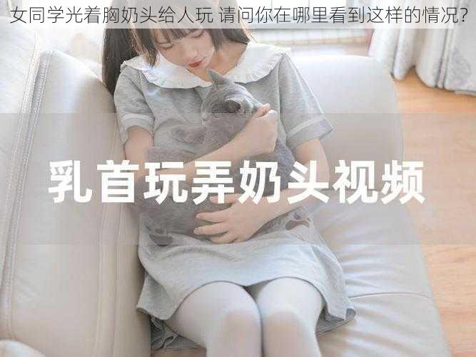 女同学光着胸奶头给人玩 请问你在哪里看到这样的情况？