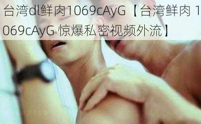 台湾dl鲜肉1069cAyG【台湾鲜肉 1069cAyG 惊爆私密视频外流】