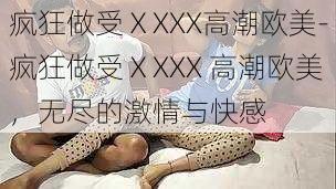 疯狂做受ⅩXXX高潮欧美-疯狂做受ⅩXXX 高潮欧美，无尽的激情与快感