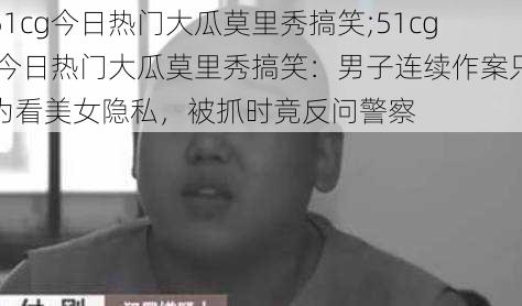 51cg今日热门大瓜莫里秀搞笑;51cg 今日热门大瓜莫里秀搞笑：男子连续作案只为看美女隐私，被抓时竟反问警察